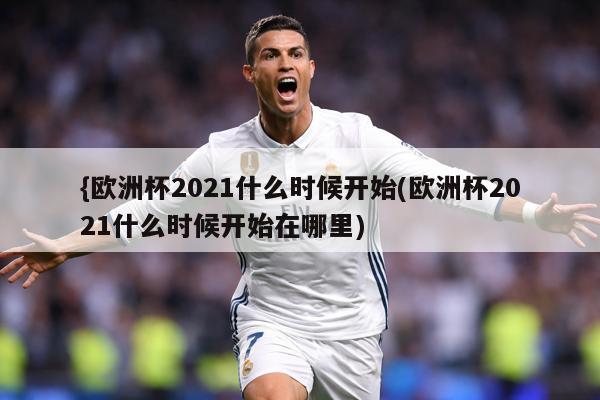 {欧洲杯2021什么时候开始(欧洲杯2021什么时候开始在哪里)