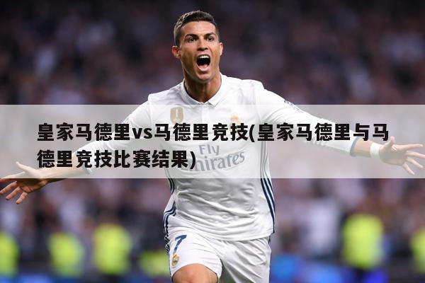 皇家马德里vs马德里竞技(皇家马德里与马德里竞技比赛结果)