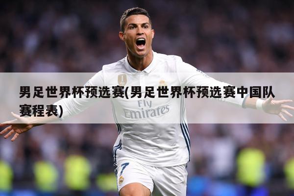 男足世界杯预选赛(男足世界杯预选赛中国队赛程表)