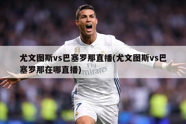 尤文图斯vs巴塞罗那直播(尤文图斯vs巴塞罗那在哪直播)