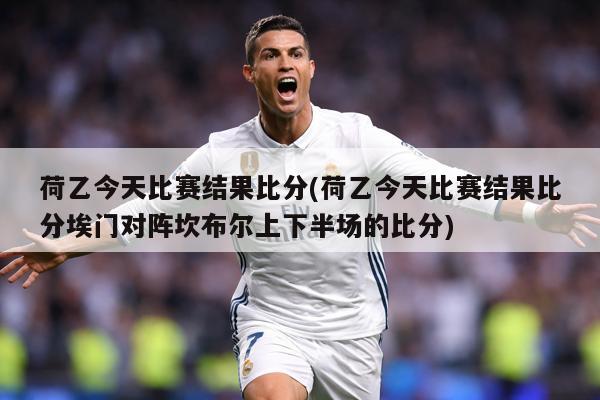 荷乙今天比赛结果比分(荷乙今天比赛结果比分埃门对阵坎布尔上下半场的比分)